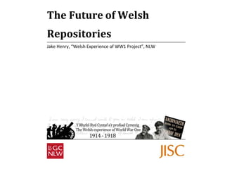The Future of Welsh 
Repositories 
Jake Henry, “Welsh Experience of WW1 Project”, NLW 
 