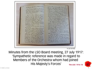 Minutes from the LSO Board meeting, 27 July 1917: 
‘Sympathetic reference was made in regard to 
The LSO: 1914–18 
© IWM Q 47602 
Members of the Orchestra whom had joined 
His Majesty’s Forces’ 
© LSO Archive 
 