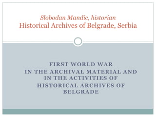 FIRST WORLD WAR
IN THE ARCHIVAL MATERIAL AND
IN THE ACTIVITIES OF
HISTORICAL ARCHIVES OF
BELGRADE
Slobodan Mandic, historian
Historical Archives of Belgrade, Serbia
 