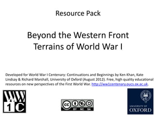 Resource Pack

             Beyond the Western Front
              Terrains of World War I

Developed for World War I Centenary: Continuations and Beginnings by Ken Khan, Kate
Lindsay & Richard Marshall, University of Oxford (August 2012). Free, high quality educational
resources on new perspectives of the First World War. http://ww1centenary.oucs.ox.ac.uk.
 