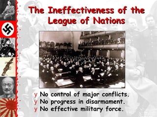 The Ineffectiveness of the
    League of Nations




 y No control of major conflicts.
 y No progress in disarmament.
 y No effective military force.
 