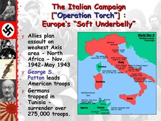 The Italian Campaign
          [―Operation Torch‖] :
        Europe‘s ―Soft Underbelly‖
y Allies plan
  assault on
  weakest Axis
  area - North
  Africa - Nov.
  1942-May 1943
y George S.
  Patton leads
  American troops
y Germans
  trapped in
  Tunisia -
  surrender over
  275,000 troops.
 