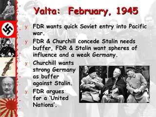 Yalta: February, 1945
y FDR wants quick Soviet entry into Pacific
  war.
y FDR & Churchill concede Stalin needs
  buffer, FDR & Stalin want spheres of
  influence and a weak Germany.
y Churchill wants
  strong Germany
  as buffer
  against Stalin.
y FDR argues
  for a ‗United
  Nations‘.
 