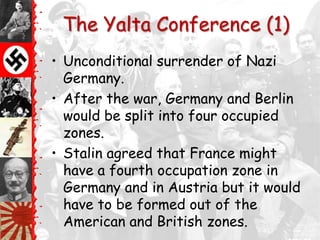 The Yalta Conference (1)
• Unconditional surrender of Nazi
  Germany.
• After the war, Germany and Berlin
  would be split into four occupied
  zones.
• Stalin agreed that France might
  have a fourth occupation zone in
  Germany and in Austria but it would
  have to be formed out of the
  American and British zones.
 