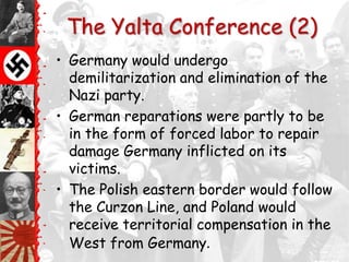 The Yalta Conference (2)
• Germany would undergo
  demilitarization and elimination of the
  Nazi party.
• German reparations were partly to be
  in the form of forced labor to repair
  damage Germany inflicted on its
  victims.
• The Polish eastern border would follow
  the Curzon Line, and Poland would
  receive territorial compensation in the
  West from Germany.
 