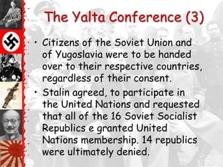 The Yalta Conference (3)
• Citizens of the Soviet Union and
  of Yugoslavia were to be handed
  over to their respective countries,
  regardless of their consent.
• Stalin agreed, to participate in
  the United Nations and requested
  that all of the 16 Soviet Socialist
  Republics e granted United
  Nations membership. 14 republics
  were ultimately denied.
 