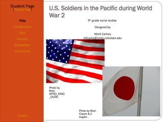 U.S. Soldiers in the Pacific during World War 2 Student Page Title Introduction Task Process Evaluation Conclusion Credits [ Teacher Page ] 9 th  grade social studies  Designed by Mark Cachey [email_address] Photo by flickr: AFRO_KING_DUDE Photo by flickr: Cream & 2 sugars 
