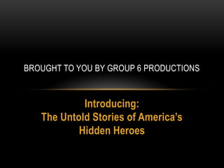 BROUGHT TO YOU BY GROUP 6 PRODUCTIONS


            Introducing:
   The Untold Stories of America’s
           Hidden Heroes
 