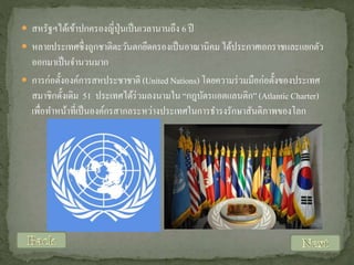  สหรัฐฯได้เข้าปกครองญี่ปุ่นเป็ นเวลานานถึง 6 ปี

 หลายประเทศซึ่ งถูกชาติตะวันตกยึดครองเป็ นอาณานิคม ได้ประกาศเอกราชและแยกตัว

ออกมาเป็ นจานวนมาก
 การก่อตั้งองค์การสหประชาชาติ (United Nations) โดยความร่ วมมือก่อตั้งของประเทศ
สมาชิกดั้งเดิม 51 ประเทศได้ร่วมลงนามใน “กฎบัตรแอตแลนติก” (Atlantic Charter)
เพื่อทาหน้าที่เป็ นองค์กรสากลระหว่างประเทศในการธารงรักษาสันติภาพของโลก

 