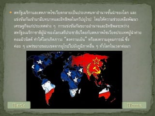  สหรัฐเมริกาและสหภาพโซเวียตกลายเป็ นประเทศมหาอานาจชันนาของโลก และ
้

แข่งขันกันเข้ามามีบทบาทและอิทธิพลในทวีปยุโรป โดยให้ความช่วยเหลือพัฒนา
เศรษฐกิจแก่ประเทศต่าง ๆ การแข่งขันกันขยายอานาจและอิทธิพลระหว่าง
สหรัฐอเมริกาชาติผนาของโลกเสรีประชาธิปไตยกับสหภาพโซเวียตประเทศผูนาค่าย
ู้
้
คอมมิวนิสต์ ทาให้โลกเกิดภาวะ “สงครามเย็น” หรือสงครามอุดมการณ์ ซึง
่
ค่อย ๆ แพร่ขยายขอบเขตจากยุโรปไปยังภูมภาคอืน ๆ ทัวโลกในเวลาต่อมา
ิ
่
่

 