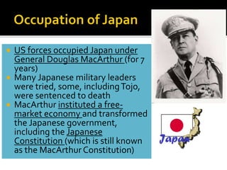  US forces occupied Japan under
General Douglas MacArthur (for 7
years)
 Many Japanese military leaders
were tried, some, includingTojo,
were sentenced to death
 MacArthur instituted a free-
market economy and transformed
the Japanese government,
including the Japanese
Constitution (which is still known
as the MacArthur Constitution)
 