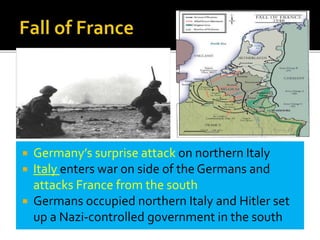  Germany’s surprise attack on northern Italy
 Italy enters war on side of the Germans and
attacks France from the south
 Germans occupied northern Italy and Hitler set
up a Nazi-controlled government in the south
 