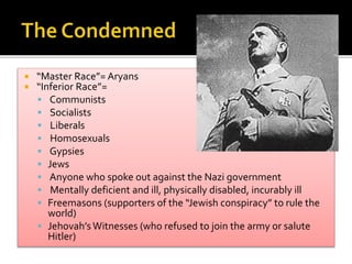  “Master Race”= Aryans
 “Inferior Race”=
 Communists
 Socialists
 Liberals
 Homosexuals
 Gypsies
 Jews
 Anyone who spoke out against the Nazi government
 Mentally deficient and ill, physically disabled, incurably ill
 Freemasons (supporters of the “Jewish conspiracy” to rule the
world)
 Jehovah’s Witnesses (who refused to join the army or salute
Hitler)
 