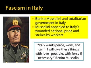  Benito Mussolini and totalitarian
government in Italy
 Mussolini appealed to Italy’s
wounded national pride and
strikes by workers
“Italy wants peace, work, and
calm. I will give these things
with love I possible, with force if
necessary.” Benito Mussolini
 