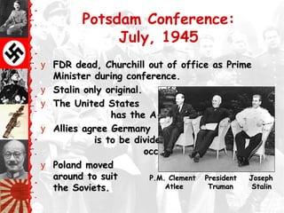 Potsdam Conference:
July, 1945
y FDR dead, Churchill out of office as PrimeFDR dead, Churchill out of office as Prime
Minister during conference.Minister during conference.
y Stalin only original.Stalin only original.
y The United StatesThe United States
has the A-bomb.has the A-bomb.
y Allies agree GermanyAllies agree Germany
is to be divided intois to be divided into
occupation zonesoccupation zones
y Poland movedPoland moved
around to suitaround to suit
the Soviets.the Soviets.
P.M. Clement President JosephP.M. Clement President Joseph
Atlee Truman StalinAtlee Truman Stalin
 