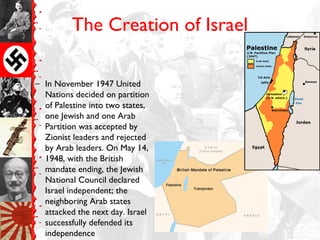 The Creation of Israel
– In November 1947 United
Nations decided on partition
of Palestine into two states,
one Jewish and one Arab
Partition was accepted by
Zionist leaders and rejected
by Arab leaders. On May 14,
1948, with the British
mandate ending, the Jewish
National Council declared
Israel independent; the
neighboring Arab states
attacked the next day. Israel
successfully defended its
independence
 