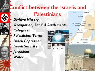 Conflict between the Israelis and
Palestinians
– Divisive History
– Occupation, Land & Settlements
– Refugees
– Palestinian Terror
– Israeli Repression
– Israeli Security
– Jerusalem
– Water
 