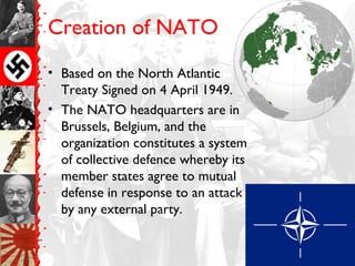Creation of NATO
• Based on the North Atlantic
Treaty Signed on 4 April 1949.
• The NATO headquarters are in
Brussels, Belgium, and the
organization constitutes a system
of collective defence whereby its
member states agree to mutual
defense in response to an attack
by any external party.
 