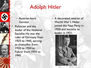 Adolph Hitler
– Austrian-born
German
• Politician and the
leader of the National
Socialist He was the
ruler of Germany from
1933 to 1945, serving
as chancellor from
1933 to 1934 as
Fuhrer from 1934 to
1945.
– A decorated veteran of
World War I, Hitler
joined the Nazi Party in
1920 and became its
leader in 1921.
 