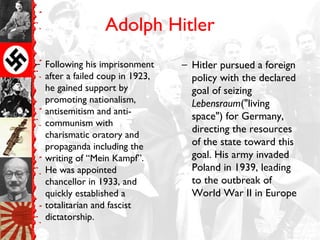 Adolph Hitler
– Following his imprisonment
after a failed coup in 1923,
he gained support by
promoting nationalism,
antisemitism and anti-
communism with
charismatic oratory and
propaganda including the
writing of “Mein Kampf”.
He was appointed
chancellor in 1933, and
quickly established a
totalitarian and fascist
dictatorship.
– Hitler pursued a foreign
policy with the declared
goal of seizing
Lebensraum("living
space") for Germany,
directing the resources
of the state toward this
goal. His army invaded
Poland in 1939, leading
to the outbreak of
World War II in Europe
 