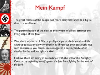 Mein Kampf
– The great masses of the people will more easily fall victim to a big lie
than to a small one.
– The personification of the devil as the symbol of all evil assumes the
living shape of the Jew.
– Was there any form of filth or profligacy, particularly in cultural life,
without at least one Jew involved in it? If you cut even cautiously into
such an abscess, you found, like a maggot in a rotting body, often
dazzled by the sudden light - a kike!
I believe that I am acting in accordance with the will of the Almighty
Creator: by defending myself against the Jew, I am fighting for the work of
the Lord.
 