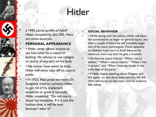 Hitler
• a 1942 secret profile of Adolf
Hitler compiled by the OSS. Here
are some excerpts.
• PERSONAL APPEARANCE
• • Hitler never allows anyone to
see him while he is naked or
bathing. He refuses to use cologne
or scents of any sort on his body
• • No matter how warm he feels,
Hitler will never take off his coat in
public
• • In 1923, Nazi press secretary Dr.
Sedgwick tried to convince Hitler
to get rid of his trademark
mustache or grow it normally.
Hitler answered: “Do not worry
about my mustache. If it is not the
fashion now, it will be later
because I wear it!”
• SOCIAL BEHAVIOR
• • While dining with the others, Hitler will allow
the conversation to linger on general topics, but
after a couple of hours he will inevitably begin
one of his many monologues. These speeches
are flawless from start to finish because he
rehearses them any time he gets a moment.
• • His favorite topics include: “When I was a
soldier,” “When I was in Vienna,” “When I was
in prison,” and “When I was the leader in the
early days of the party.”
• • If Hitler begins speaking about Wagner and
the opera, no one dares interrupt him. He will
often sermonize on this topic until his audience
falls asleep.
 