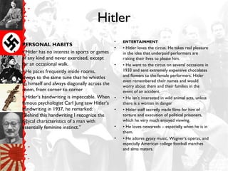 Hitler
• PERSONAL HABITS
• • Hitler has no interest in sports or games
of any kind and never exercised, except
for an occasional walk.
• • He paces frequently inside rooms,
always to the same tune that he whistles
to himself and always diagonally across the
room, from corner to corner
• • Hitler’s handwriting is impeccable. When
famous psychologist Carl Jung saw Hitler’s
handwriting in 1937, he remarked:
“Behind this handwriting I recognize the
typical characteristics of a man with
essentially feminine instinct.”
• ENTERTAINMENT
• • Hitler loves the circus. He takes real pleasure
in the idea that underpaid performers are
risking their lives to please him.
• • He went to the circus on several occasions in
1933 and sent extremely expensive chocolates
and flowers to the female performers. Hitler
even remembered their names and would
worry about them and their families in the
event of an accident.
• • He isn’t interested in wild animal acts, unless
there is a woman in danger
• • Hitler staff secretly made films for him of
torture and execution of political prisoners,
which he very much enjoyed viewing.
• • He loves newsreels – especially when he is in
them.
• • He adores gypsy music, Wagner’s operas, and
especially American college football marches
and alma maters.
 