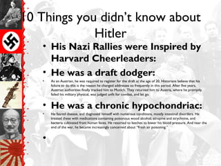10 Things you didn’t know about
Hitler
• His Nazi Rallies were Inspired by
Harvard Cheerleaders:
• He was a draft dodger:
• As an Austrian, he was required to register for the draft at the age of 20. Historians believe that his
failure to do this is the reason he changed addresses so frequently in this period. After five years,
Austrian authorities finally tracked him to Munich. They returned him to Austria, where he promptly
failed his military physical, was judged unfit for combat, and let go.
• He was a chronic hypochondriac:
• He feared disease, and diagnosed himself with numerous conditions, mostly intestinal disorders. He
treated these with medications containing poisonous wood alcohol, atropine and strychnine, and
bacteria cultivated from human feces. He resorted to leeches to lower his blood pressure. And near the
end of the war, he became increasingly concerned about “fresh air poisoning.”
•
 
