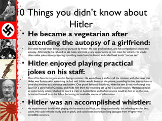 10 Things you didn’t know about
Hitler
• He became a vegetarian after
attending the autopsy of a girlfriend:
• She killed herself after being actively pursued by Hitler. He was grief stricken, and felt compelled to attend the
autopsy. Afterwards, he refused to eat meat, and took every opportunity to ruin meat for others. He would
often make jokes about preparing a pudding made from his blood, and called beef broth “corpse tea”
• Hitler enjoyed playing practical
jokes on his staff:
• One of his favorite targets was his foreign minister. He would have a staffer call the minister with the news that
Hitler was furious with something he had said. Hitler would listen on the phone, providing further instructions to
drive the minister to a nervous breakdown. One prank famously backfired, when he sent Ernst Hanfstaengl into
Spain on a plane full of Gestapo, and made him think he was being set up for a suicide mission. Hanfstaengl took
an opportunity while refueling to board a train to Switzerland, and before anyone could let him in on the joke,
he turned himself in to the Allies, becoming an invaluable source of information.
• Hitler was an accomplished whistler:
• He experimented briefly with playing the harmonica and flute, and sang occasionally, but whistling was his best
talent. He could whistle loudly and on pitch, and could even reproduce long passages from Wagner with
incredible accuracy.
 