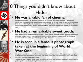 10 Things you didn’t know about
Hitler
• He was a rabid fan of cinema:
• Having been inspired to a life of oratory prowess by the 1910 film The Tunnel, Hitler was a lifelong fan of
movies. After gaining power, he regularly held private screenings for his inner circle. His favorite actresses were
Greta Garbo and Shirley Temple. He didn”t care for Charlie Chaplin, even before he made The Great Dictator,
and it’s doubtful he ever saw it. He also enjoyed King Kong, even taking to celebrating victories by pounding his
chest.
• He had a remarkable sweet tooth:
• Hitler regularly ate up to two pounds of chocolate a day, in addition to pastries and hot chocolate with copious
amounts of whipped cream. He generally took his tea with seven teaspoons of sugar, and Ernst Hanfstaengl
once witnessed Hitler adding spoonfuls of sugar to a glass of red wine.
• He is seen in a famous photograph
taken at the beginning of World
War One:
• It is a picture taken by Heinrich Hoffman, who incidentally would later become Hitler’s personal photographer,
on the day Germany declared war on Russia in 1914. Hitler can be seen, just an anonymous face in the crowd,
clearly very excited by the prospect of war.
• He would serve as a dispatch runner in the war, thriving on the terrible conditions at the front, before mustard
gas damaged his vocal chords, forcing Hitler to learn to speak again.
 