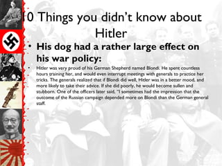 10 Things you didn’t know about
Hitler
• His dog had a rather large effect on
his war policy:
• Hitler was very proud of his German Shepherd named Blondi. He spent countless
hours training her, and would even interrupt meetings with generals to practice her
tricks. The generals realized that if Blondi did well, Hitler was in a better mood, and
more likely to take their advice. If she did poorly, he would become sullen and
stubborn. One of the officers later said, “I sometimes had the impression that the
outcome of the Russian campaign depended more on Blondi than the German general
staff.
 