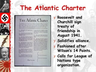 The Atlantic Charter
y Roosevelt andRoosevelt and
Churchill signChurchill sign
treaty oftreaty of
friendship infriendship in
August 1941.August 1941.
y Solidifies alliance.Solidifies alliance.
y Fashioned afterFashioned after
Wilson’s 14 Points.Wilson’s 14 Points.
y Calls for League ofCalls for League of
Nations typeNations type
organization.organization.
 