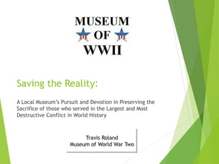 Saving the Reality:
A Local Museum’s Pursuit and Devotion in Preserving the
Sacrifice of those who served in the Largest and Most
Destructive Conflict in World History
Travis Roland
Museum of World War Two
 