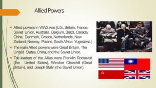 AlliedPowers
 Allied powers in WW2was(U.S.,Britain, France,
Soviet Union, Australia, Belgium, Brazil, Canada,
China, Denmark, Greece,Netherlands, New
Zealand, Norway, Poland, SouthAfrica, Yugoslavia.)
 ThemainAllied powers were Great Britain, The
United States,China,and the Soviet Union.
 The leaders of the Allies were Franklin Roosevelt
(the United States), Winston Churchill (Great
Britain), and JosephStalin (the Soviet Union).
 