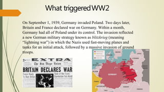 On September 1, 1939, Germany invaded Poland. Two days later,
Britain and France declared war on Germany. Within a month,
Germany had all of Poland under its control. The invasion reflected
a new German military strategy known as blitzkrieg (meaning
“lightning war”) in which the Nazis used fast-moving planes and
tanks for an initial attack, followed by a massive invasion of ground
troops.
What triggeredWW2
 