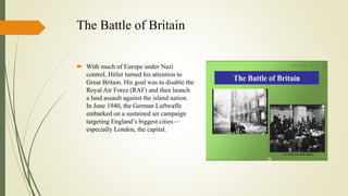 The Battle of Britain
 With much of Europe under Nazi
control, Hitler turned his attention to
Great Britain. His goal was to disable the
Royal Air Force (RAF) and then launch
a land assault against the island nation.
In June 1940, the German Luftwaffe
embarked on a sustained air campaign
targeting England’s biggest cities—
especially London, the capital.
 