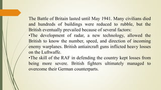 The Battle of Britain lasted until May 1941. Many civilians died
and hundreds of buildings were reduced to rubble, but the
British eventually prevailed because of several factors:
•The development of radar, a new technology, allowed the
British to know the number, speed, and direction of incoming
enemy warplanes. British antiaircraft guns inflicted heavy losses
on the Luftwaffe.
•The skill of the RAF in defending the country kept losses from
being more severe. British fighters ultimately managed to
overcome their German counterparts.
 