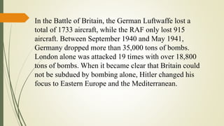 In the Battle of Britain, the German Luftwaffe lost a
total of 1733 aircraft, while the RAF only lost 915
aircraft. Between September 1940 and May 1941,
Germany dropped more than 35,000 tons of bombs.
London alone was attacked 19 times with over 18,800
tons of bombs. When it became clear that Britain could
not be subdued by bombing alone, Hitler changed his
focus to Eastern Europe and the Mediterranean.
 