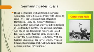 Germany Invades Russia
Hitler’s obsession with expanding eastward
would lead him to break his treaty with Stalin. In
June 1941, the Germans began Operation
Barbarossa. Early on, military strategists
predicted that the Soviet army would be defeated
in less than two months. The ensuing campaign
was one of the deadliest in history and lasted
four years, as the German army attempted to
destroy the Soviet Unions’ Red Army. With the
German invasion of the Soviet Union, Winston
Churchill announced that, “All who resist Nazi
domination shall have our aid.”
 
