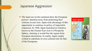 Japanese Aggression
 The land war on the continent drew the European
powers’ attention away from protecting their
colonies in east Asia. Japan took advantage of this
opportunity to continue its policy of imperialist
expansion. In 1940, Japan launched an initiative
known as the Greater East Asia Co-Prosperity
Sphere, claiming it would free the region from
European domination. In reality, Japan simply
wished to substitute its own colonial rule for that
of the Europeans.
 