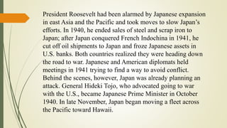 President Roosevelt had been alarmed by Japanese expansion
in east Asia and the Pacific and took moves to slow Japan’s
efforts. In 1940, he ended sales of steel and scrap iron to
Japan; after Japan conquered French Indochina in 1941, he
cut off oil shipments to Japan and froze Japanese assets in
U.S. banks. Both countries realized they were heading down
the road to war. Japanese and American diplomats held
meetings in 1941 trying to find a way to avoid conflict.
Behind the scenes, however, Japan was already planning an
attack. General Hideki Tojo, who advocated going to war
with the U.S., became Japanese Prime Minister in October
1940. In late November, Japan began moving a fleet across
the Pacific toward Hawaii.
 