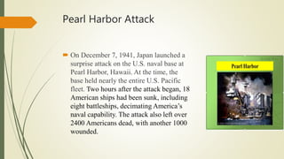 Pearl Harbor Attack
 On December 7, 1941, Japan launched a
surprise attack on the U.S. naval base at
Pearl Harbor, Hawaii. At the time, the
base held nearly the entire U.S. Pacific
fleet. Two hours after the attack began, 18
American ships had been sunk, including
eight battleships, decimating America’s
naval capability. The attack also left over
2400 Americans dead, with another 1000
wounded.
 