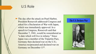 U.S Role
 The day after the attack on Pearl Harbor,
President Roosevelt addressed Congress and
asked for a Declaration of War with Japan,
which was immediately approved. In a
speech to Congress, Roosevelt said that
December 7, 1941, would be remembered as
“a date which will live in infamy.” Since
Japan was a member of the Tripartite Pact,
Germany then declared war on the U.S.;
America reciprocated and declared war on
Germany on December 11th.
 