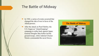 The Battle of Midway
 In 1942, a series of events occurred that
changed the tide of war in favor of the
Allied powers.
 After the attack on Pearl Harbor, the
U.S. began an “island-hopping”
campaign to strike back against Japan.
General Douglas MacArthur led the
ground troops, while Admiral Chester
Nimitz commanded the naval forces.
 