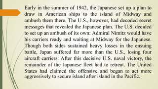 Early in the summer of 1942, the Japanese set up a plan to
draw in American ships to the island of Midway and
ambush them there. The U.S., however, had decoded secret
messages that revealed the Japanese plan. The U.S. decided
to set up an ambush of its own: Admiral Nimitz would have
his carriers ready and waiting at Midway for the Japanese.
Though both sides sustained heavy losses in the ensuing
battle, Japan suffered far more than the U.S., losing four
aircraft carriers. After this decisive U.S. naval victory, the
remainder of the Japanese fleet had to retreat. The United
States had claimed the offensive and began to act more
aggressively to secure island after island in the Pacific.
 
