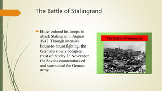 The Battle of Stalingrand
 Hitler ordered his troops to
attack Stalingrad in August
1942. Through intensive
house-to-house fighting, the
Germans slowly occupied
most of the city. In November,
the Soviets counterattacked
and surrounded the German
army.
 