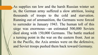 As supplies ran low and the harsh Russian winter set
in, the German army suffered a slow attrition, losing
thousands of troops to the cold and starvation.
Running out of ammunition, the Germans were forced
to surrender in January 1943. The human toll of this
siege was enormous—an estimated 500,000 Soviets
died along with 150,000 Germans. The battle marked
a turning point in the war on the eastern front. Just as
in the Pacific, the Axis armies were on the defensive,
and Soviet troops pushed them back toward Germany.
 
