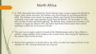North Africa
 In 1940, Mussolini had ordered his North African army to move against the British in
Egypt. After initial successes, the Italians were forced back by an attacking British
army. The Italians were routed. In response, Hitler sent General Erwin Rommel to
command a new tank corps and take Egypt from the British. On November 4, 1942,
after months of back-and-forth fighting, the British Army stopped the Germans at El
Alamein in Egypt; by March 1943, the Allies had North Africa under their control
and began to plan for an invasion of Sicily.
 The goal was to regain control of much of the Mediterranean and to force Hitler to
redirect a large number of his troops to the western front, thus easing the fighting on
the eastern front for the Soviets.
 Basing their operations in North Africa, the Allies invaded and captured Sicily in the
summer of 1943, forcing Mussolini out of power.
 
