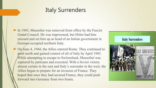 Italy Surrenders
 In 1943, Mussolini was removed from office by the Fascist
Grand Council. He was imprisoned, but Hitler had him
rescued and set him up as head of an Italian government in
German-occupied northern Italy.
 On June 4, 1944, the Allies entered Rome. They continued to
push north and gained control of all of Italy by April 1945.
While attempting to escape to Switzerland, Mussolini was
captured by partisans and executed. With a Soviet victory
almost certain in the east and Italy’s surrender in the west, the
Allies began to prepare for an invasion of France. They
hoped that once they had secured France, they could push
forward into Germany from two fronts.
 