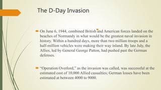 The D-Day Invasion
 On June 6, 1944, combined British and American forces landed on the
beaches of Normandy in what would be the greatest naval invasion in
history. Within a hundred days, more than two million troops and a
half-million vehicles were making their way inland. By late July, the
Allies, led by General George Patton, had pushed past the German
defenses.
 “Operation Overlord,” as the invasion was called, was successful at the
estimated cost of 10,000 Allied casualties; German losses have been
estimated at between 4000 to 9000.

 